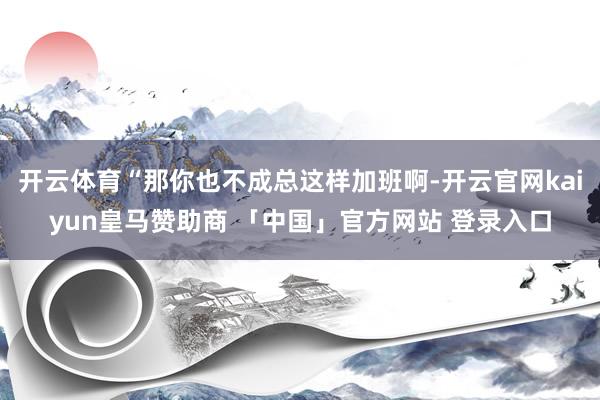 开云体育“那你也不成总这样加班啊-开云官网kaiyun皇马赞助商 「中国」官方网站 登录入口