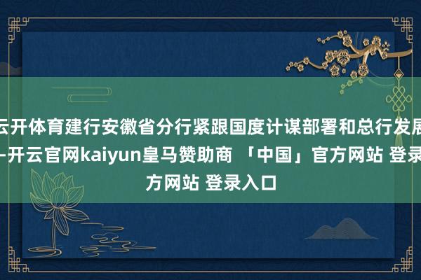 云开体育建行安徽省分行紧跟国度计谋部署和总行发展导向-开云官网kaiyun皇马赞助商 「中国」官方网站 登录入口