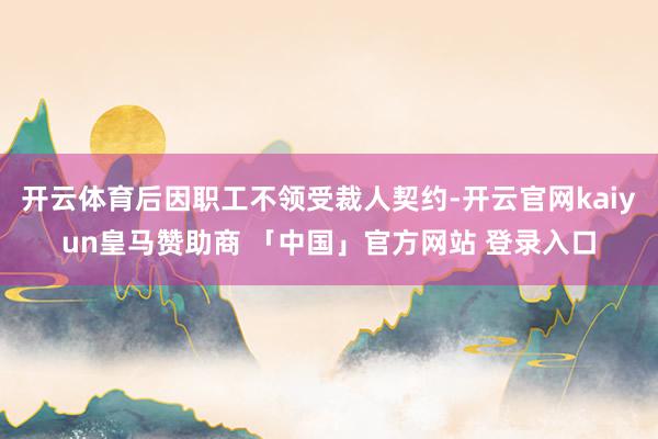 开云体育后因职工不领受裁人契约-开云官网kaiyun皇马赞助商 「中国」官方网站 登录入口