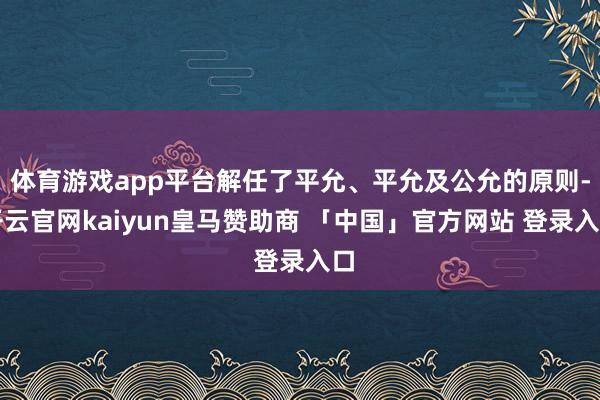 体育游戏app平台解任了平允、平允及公允的原则-开云官网kaiyun皇马赞助商 「中国」官方网站 登录入口