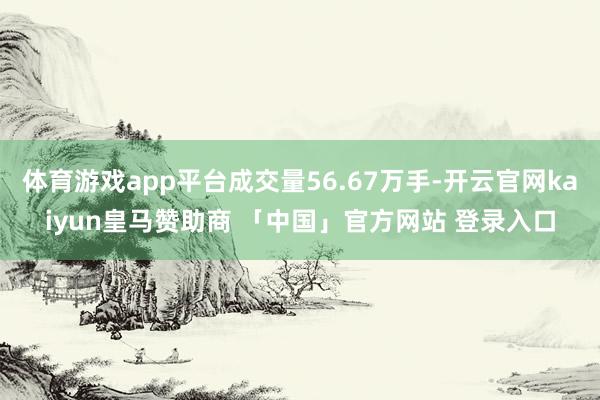 体育游戏app平台成交量56.67万手-开云官网kaiyun皇马赞助商 「中国」官方网站 登录入口
