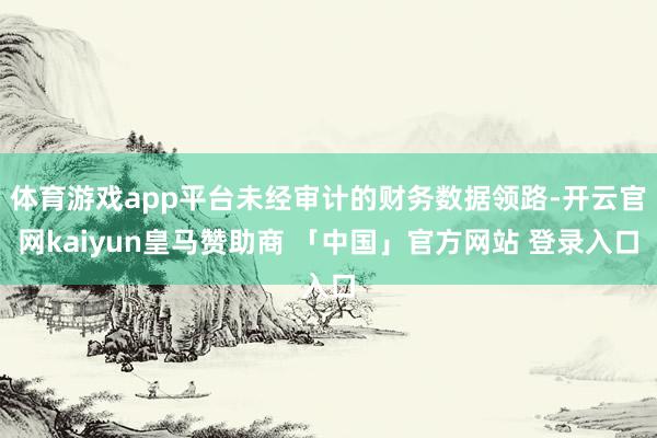 体育游戏app平台未经审计的财务数据领路-开云官网kaiyun皇马赞助商 「中国」官方网站 登录入口
