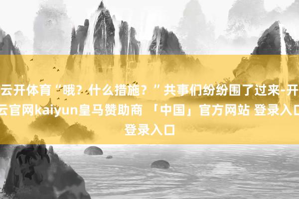 云开体育“哦？什么措施？”共事们纷纷围了过来-开云官网kaiyun皇马赞助商 「中国」官方网站 登录入口