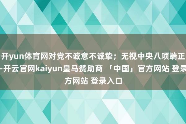 开yun体育网对党不诚意不诚挚；无视中央八项端正精神-开云官网kaiyun皇马赞助商 「中国」官方网站 登录入口