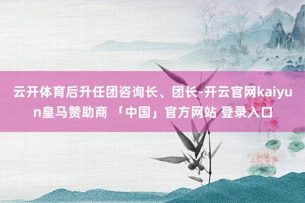 云开体育后升任团咨询长、团长-开云官网kaiyun皇马赞助商 「中国」官方网站 登录入口