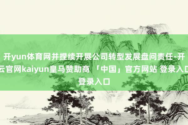 开yun体育网并捏续开展公司转型发展盘问责任-开云官网kaiyun皇马赞助商 「中国」官方网站 登录入口