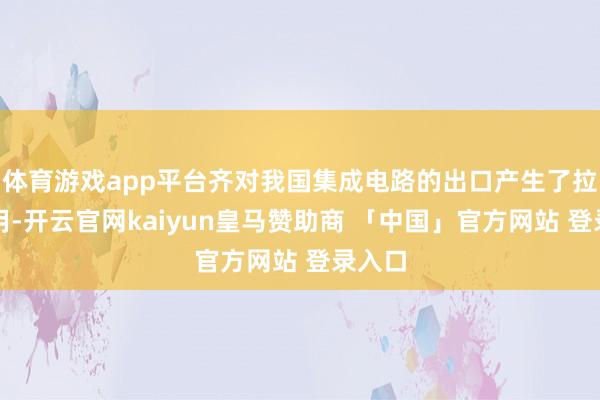 体育游戏app平台齐对我国集成电路的出口产生了拉动作用-开云官网kaiyun皇马赞助商 「中国」官方网站 登录入口