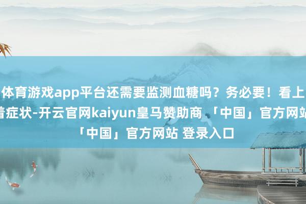 体育游戏app平台还需要监测血糖吗？务必要！看上去莫得彰着症状-开云官网kaiyun皇马赞助商 「中国」官方网站 登录入口
