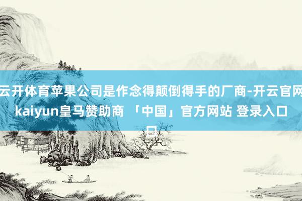 云开体育苹果公司是作念得颠倒得手的厂商-开云官网kaiyun皇马赞助商 「中国」官方网站 登录入口