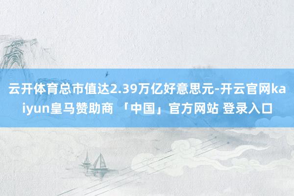 云开体育总市值达2.39万亿好意思元-开云官网kaiyun皇马赞助商 「中国」官方网站 登录入口