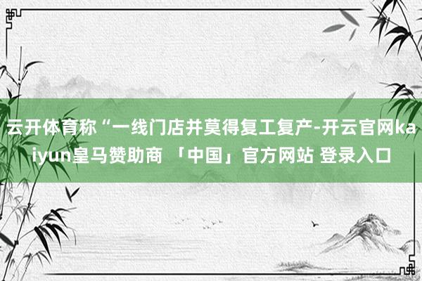 云开体育称“一线门店并莫得复工复产-开云官网kaiyun皇马赞助商 「中国」官方网站 登录入口