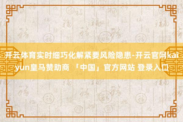 开云体育实时细巧化解紧要风险隐患-开云官网kaiyun皇马赞助商 「中国」官方网站 登录入口