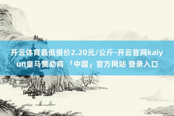 开云体育最低报价2.20元/公斤-开云官网kaiyun皇马赞助商 「中国」官方网站 登录入口