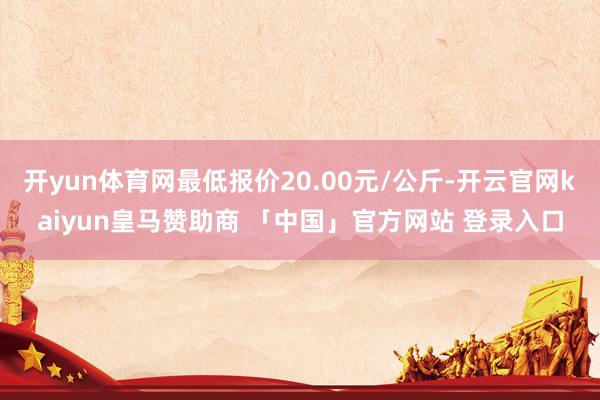 开yun体育网最低报价20.00元/公斤-开云官网kaiyun皇马赞助商 「中国」官方网站 登录入口
