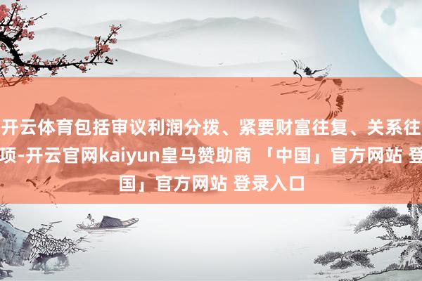 开云体育包括审议利润分拨、紧要财富往复、关系往复等事项-开云官网kaiyun皇马赞助商 「中国」官方网站 登录入口
