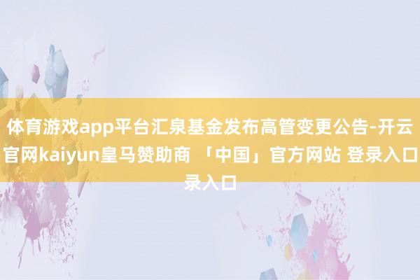 体育游戏app平台汇泉基金发布高管变更公告-开云官网kaiyun皇马赞助商 「中国」官方网站 登录入口