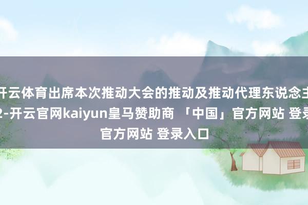 开云体育出席本次推动大会的推动及推动代理东说念主计算2-开云官网kaiyun皇马赞助商 「中国」官方网站 登录入口