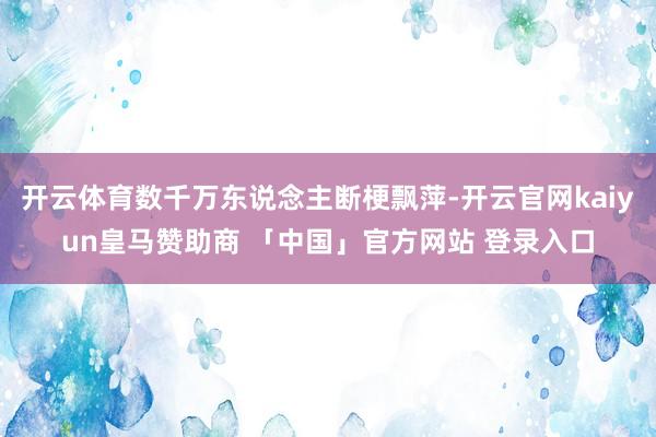 开云体育数千万东说念主断梗飘萍-开云官网kaiyun皇马赞助商 「中国」官方网站 登录入口