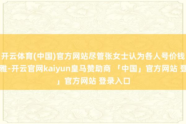开云体育(中国)官方网站尽管张女士认为各人号价钱有点文雅-开云官网kaiyun皇马赞助商 「中国」官方网站 登录入口