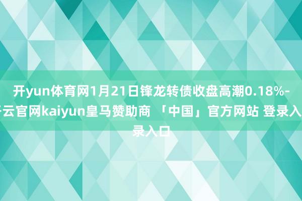 开yun体育网1月21日锋龙转债收盘高潮0.18%-开云官网kaiyun皇马赞助商 「中国」官方网站 登录入口