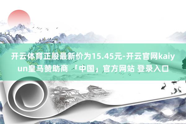 开云体育正股最新价为15.45元-开云官网kaiyun皇马赞助商 「中国」官方网站 登录入口