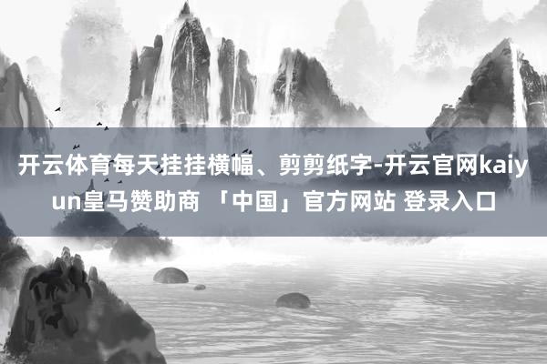 开云体育每天挂挂横幅、剪剪纸字-开云官网kaiyun皇马赞助商 「中国」官方网站 登录入口